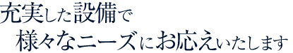 充実した設備で様々なニーズにお応えいたします